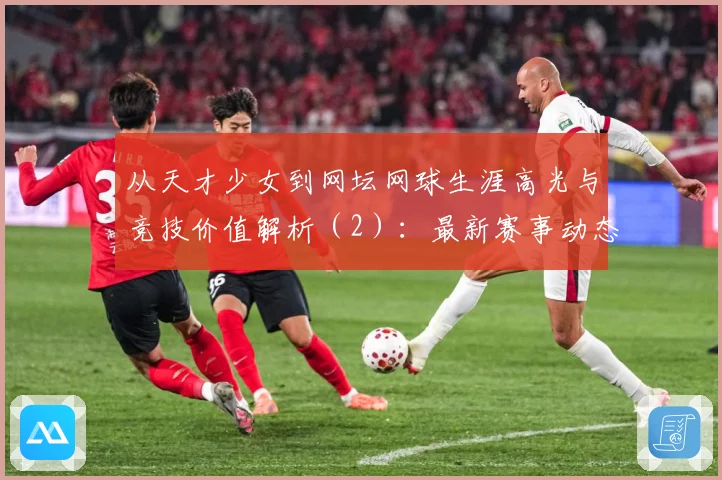 从天才少女到网坛网球生涯高光与竞技价值解析（2）：最新赛事动态与深度分析