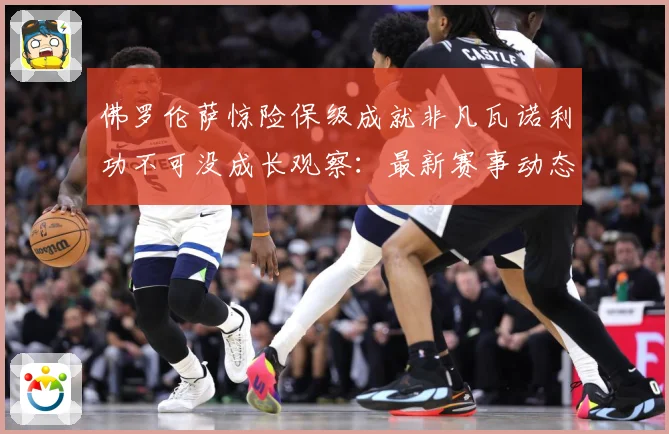 佛罗伦萨惊险保级成就非凡瓦诺利功不可没成长观察：最新赛事动态与深度分析