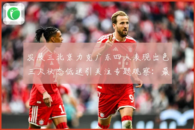 发展三北京力克广东四人表现出色三人状态低迷引关注专题观察：最新赛事动态与深度分析