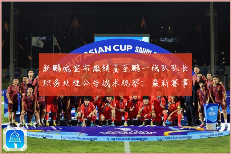 新鹏城宣布撤销姜至鹏一线队队长职务处理公告战术观察：最新赛事动态与深度分析