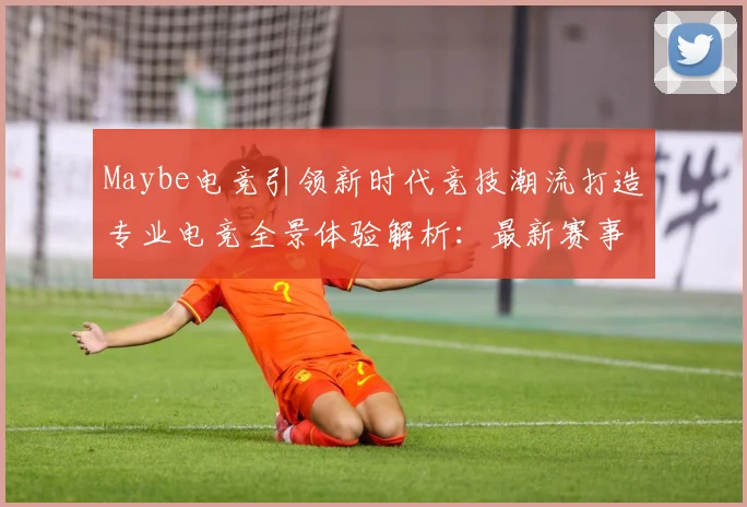 Maybe电竞引领新时代竞技潮流打造专业电竞全景体验解析：最新赛事动态与深度分析