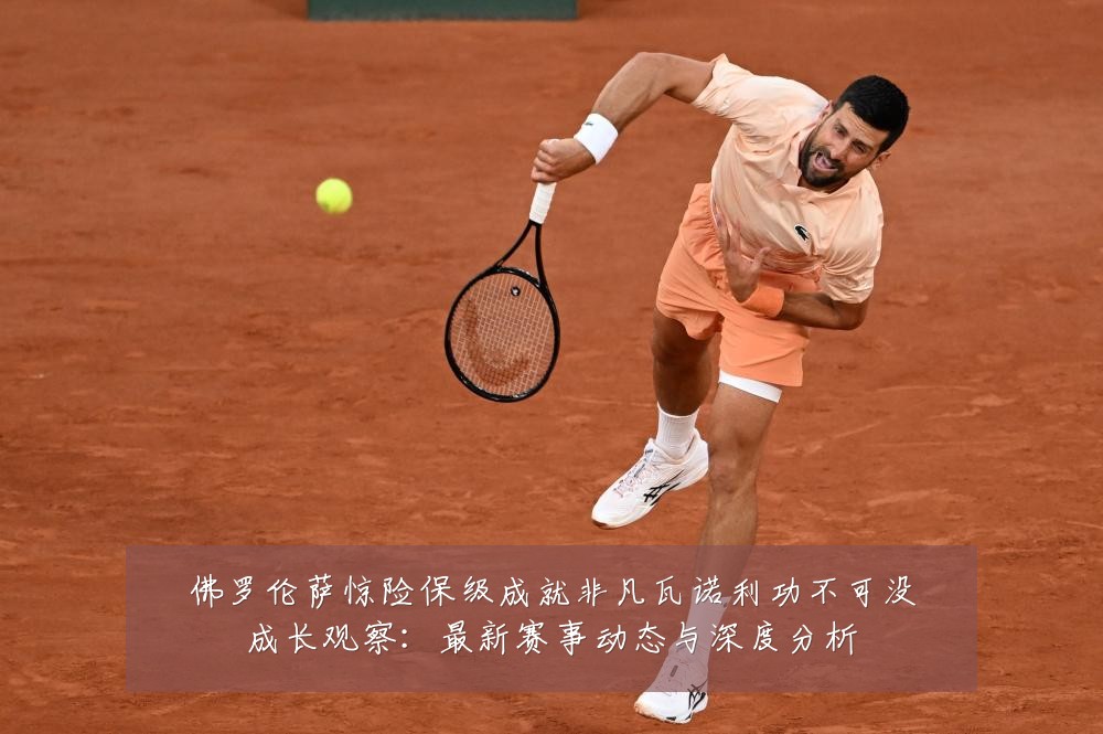 佛罗伦萨惊险保级成就非凡瓦诺利功不可没成长观察：最新赛事动态与深度分析