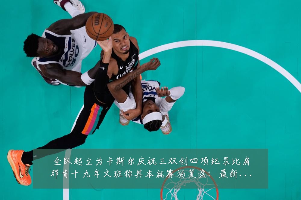 全队起立为卡斯尔庆祝三双创四项纪录比肩邓肯十九年文班称其本就赛场复盘:最新赛事动态与深度分析