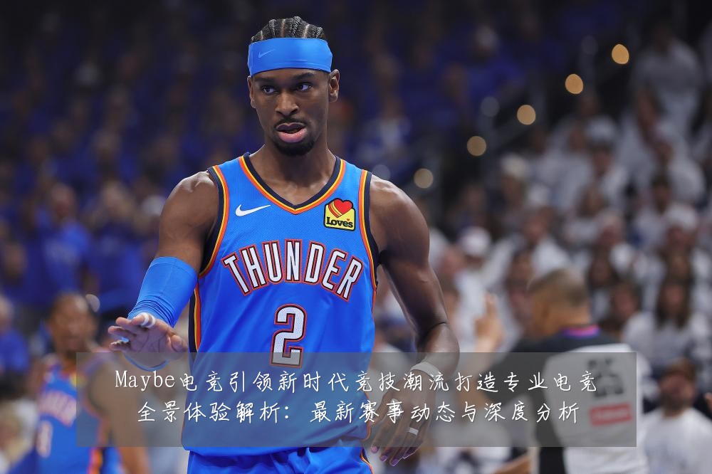 Maybe电竞引领新时代竞技潮流打造专业电竞全景体验解析:最新赛事动态与深度分析